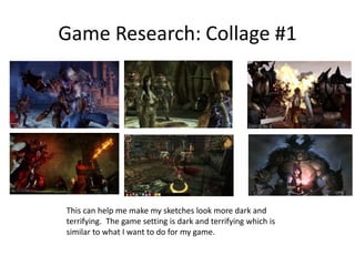 Game Research: Collage #1
This can help me make my sketches look more dark and
terrifying. The game setting is dark and terrifying which is
similar to what I want to do for my game.
 