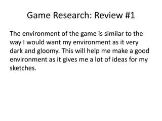 Game Research: Review #1
The environment of the game is similar to the
way I would want my environment as it very
dark and gloomy. This will help me make a good
environment as it gives me a lot of ideas for my
sketches.
 