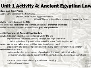 Unit 1 Activity 4: Ancient Egyptian Law Caroline Fu Justina Ho Romy Zack Culture and Time Period  [3500BC]  Early settlers in the Nile Valley  [3100BC]  First ancient Egyptian dynasty  [1000BC]  Egypt split and later conquered by outside forces -daily life revolved around the  Nile -most worked as  field hands  and  farmers , and also as  craftsmen  or  scribes -believed in and worshipped many different  gods and goddesses Specific Examples of Ancient Egyptian Law  *everybody (except slaves) considered  equal under the law ex) individuals sentenced to exile, children had to go with them        individuals deserting from military service, entire family imprisoned * women had certain rights  under  civil law  even though men ruled ex) property of a deceased person divided e qually  between male/female children * criminal law  often brutal -stolen/embezzled goods: return of goods plus fine worth twice their value -tax evasion, murder: capital punishment (impaling, burning, drowning, decapitation) -corporal punishment = beating, mutilation, branding -exile and forced labour 