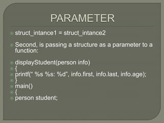  struct_intance1 = struct_intance2
 Second, is passing a structure as a parameter to a
function:
 displayStudent(person info)
 {
 printf(“ %s %s: %d”, info.first, info.last, info.age);
 }
 main()
 {
 person student;
 