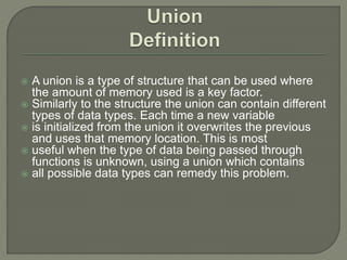  A union is a type of structure that can be used where
the amount of memory used is a key factor.
 Similarly to the structure the union can contain different
types of data types. Each time a new variable
 is initialized from the union it overwrites the previous
and uses that memory location. This is most
 useful when the type of data being passed through
functions is unknown, using a union which contains
 all possible data types can remedy this problem.
 