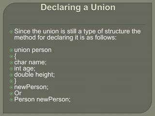  Since the union is still a type of structure the
method for declaring it is as follows:
 union person
 {
 char name;
 int age;
 double height;
 }
 newPerson;
 Or
 Person newPerson;
 