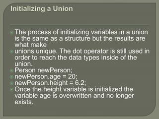  The process of initializing variables in a union
is the same as a structure but the results are
what make
 unions unique. The dot operator is still used in
order to reach the data types inside of the
union.
 Person newPerson;
 newPerson.age = 20;
 newPerson.height = 6.2;
 Once the height variable is initialized the
variable age is overwritten and no longer
exists.
 