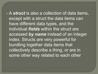 A struct is also a collection of data items,
except with a struct the data items can
have different data types, and the
individual fields within the struct are
accessed by name instead of an integer
index. Structs are very powerful for
bundling together data items that
collectively describe a thing, or are in
some other way related to each other
 