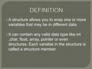 A structure allows you to wrap one or more
variables that may be in different data
It can contain any valid data type like int
,char, float, array, pointer or even
structures. Each variable in the structure is
called a structure member.
 