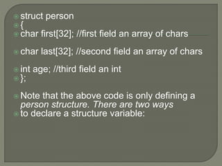  struct person
 {
 char first[32]; //first field an array of chars
 char last[32]; //second field an array of chars
 int age; //third field an int
 };
 Note that the above code is only defining a
person structure. There are two ways
 to declare a structure variable:
 