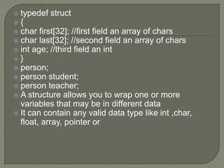  typedef struct
 {
 char first[32]; //first field an array of chars
 char last[32]; //second field an array of chars
 int age; //third field an int
 }
 person;
 person student;
 person teacher;
 A structure allows you to wrap one or more
variables that may be in different data
 It can contain any valid data type like int ,char,
float, array, pointer or
 