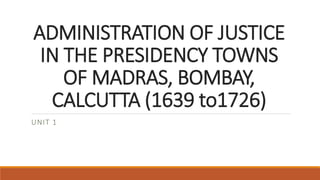 ADMINISTRATION OF JUSTICE
IN THE PRESIDENCY TOWNS
OF MADRAS, BOMBAY,
CALCUTTA (1639 to1726)
UNIT 1
 