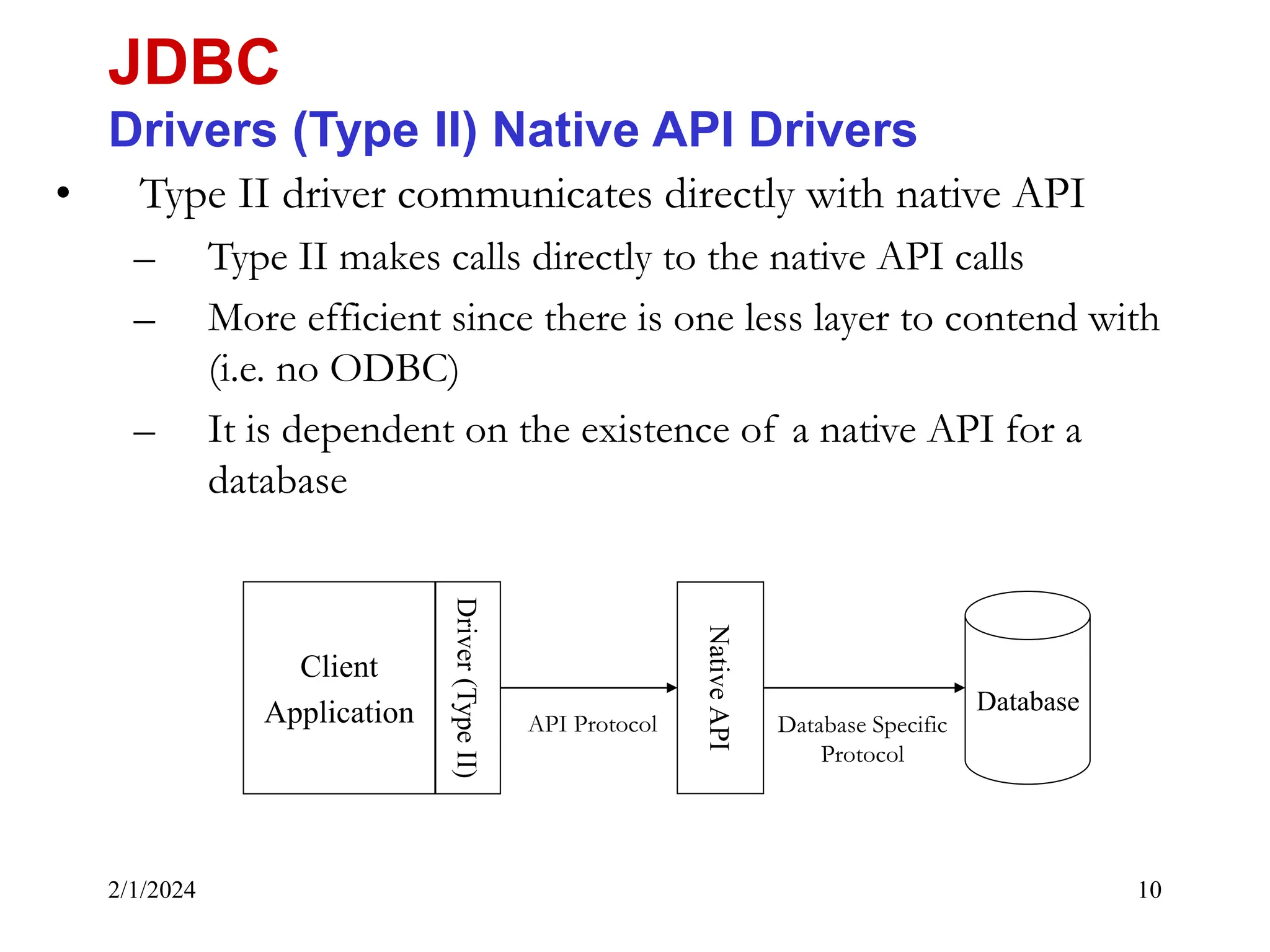 2/1/2024 10 • Type II driver communicates directly with native API – Type II makes calls directly to the native API calls – More efficient since there is one less layer to contend with (i.e. no ODBC) – It is dependent on the existence of a native API for a database JDBC Drivers (Type II) Native API Drivers Client Application Database Driver (Type II) Native API Database Specific Protocol API Protocol 