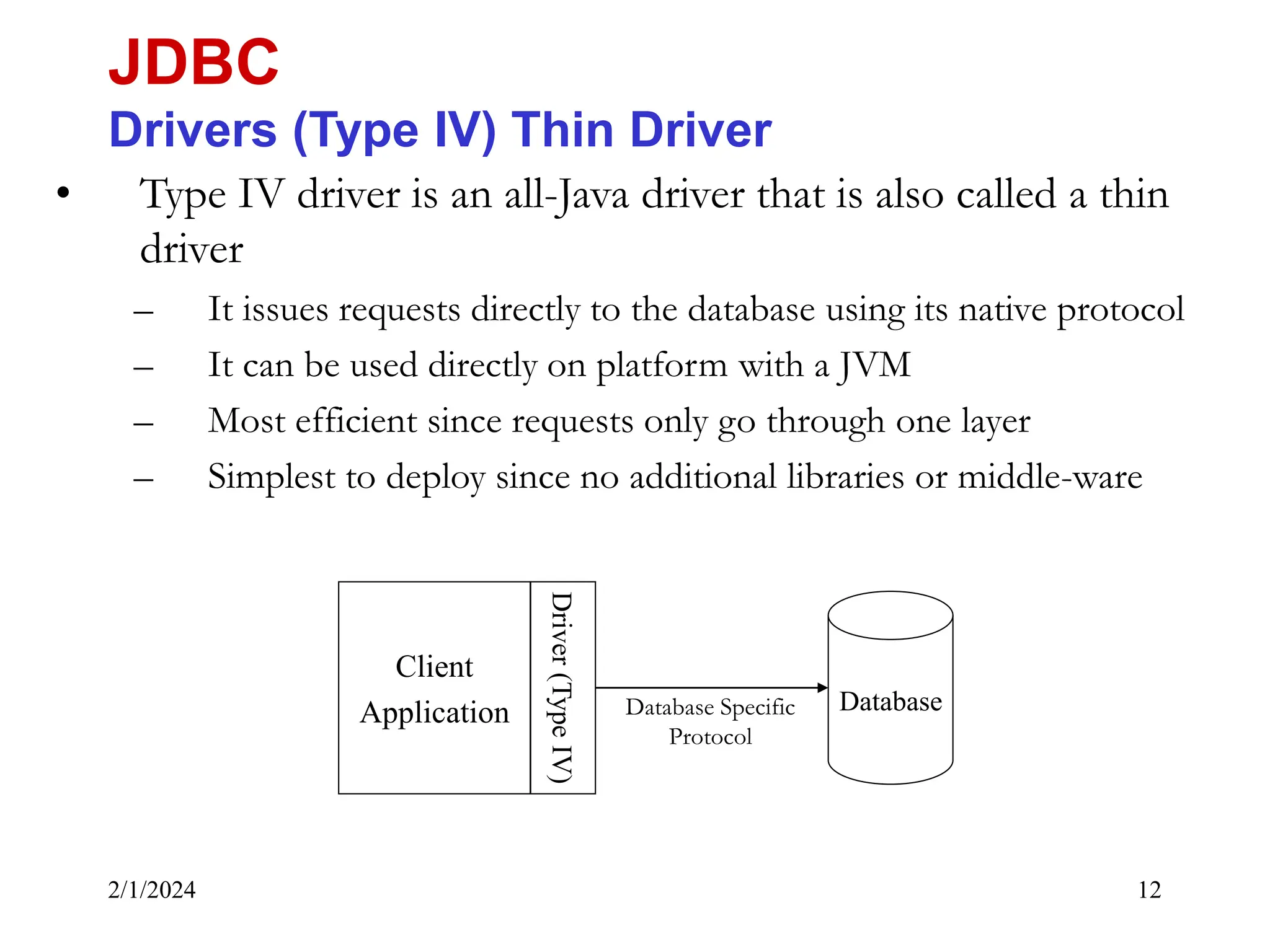 2/1/2024 12 • Type IV driver is an all-Java driver that is also called a thin driver – It issues requests directly to the database using its native protocol – It can be used directly on platform with a JVM – Most efficient since requests only go through one layer – Simplest to deploy since no additional libraries or middle-ware JDBC Drivers (Type IV) Thin Driver Database Client Application Driver (Type IV) Database Specific Protocol 