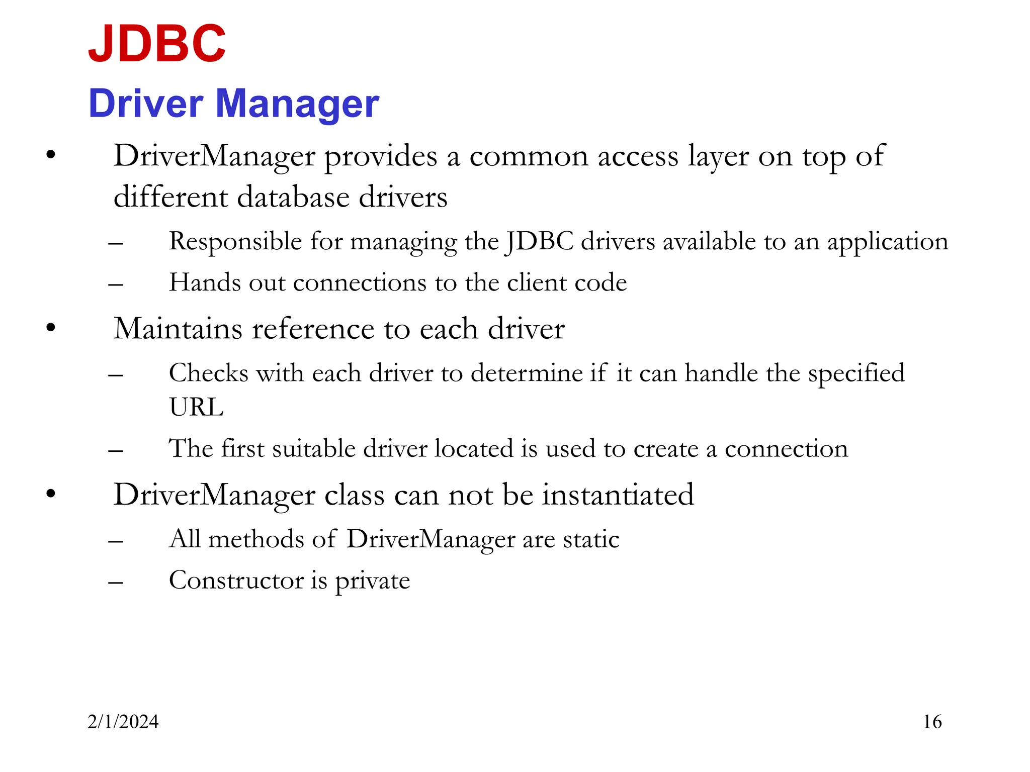 2/1/2024 16 • DriverManager provides a common access layer on top of different database drivers – Responsible for managing the JDBC drivers available to an application – Hands out connections to the client code • Maintains reference to each driver – Checks with each driver to determine if it can handle the specified URL – The first suitable driver located is used to create a connection • DriverManager class can not be instantiated – All methods of DriverManager are static – Constructor is private JDBC Driver Manager 