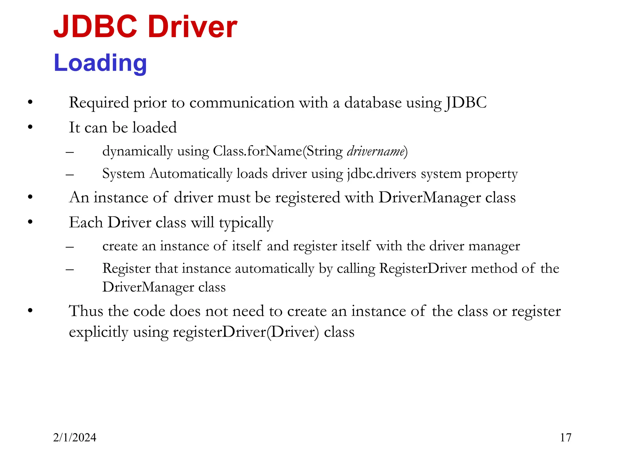 2/1/2024 17 • Required prior to communication with a database using JDBC • It can be loaded – dynamically using Class.forName(String drivername) – System Automatically loads driver using jdbc.drivers system property • An instance of driver must be registered with DriverManager class • Each Driver class will typically – create an instance of itself and register itself with the driver manager – Register that instance automatically by calling RegisterDriver method of the DriverManager class • Thus the code does not need to create an instance of the class or register explicitly using registerDriver(Driver) class JDBC Driver Loading 