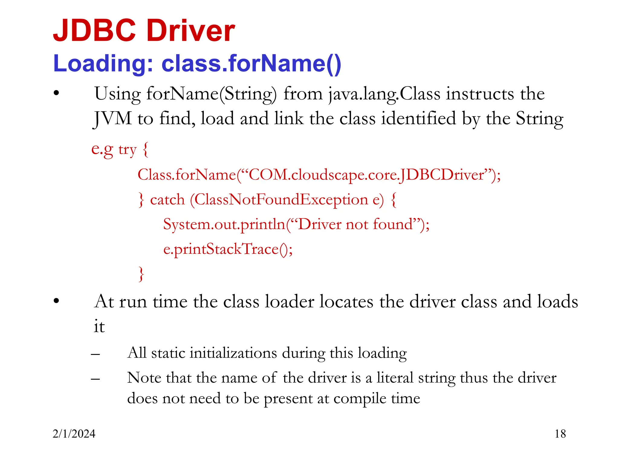 2/1/2024 18 • Using forName(String) from java.lang.Class instructs the JVM to find, load and link the class identified by the String e.g try { Class.forName(“COM.cloudscape.core.JDBCDriver”); } catch (ClassNotFoundException e) { System.out.println(“Driver not found”); e.printStackTrace(); } • At run time the class loader locates the driver class and loads it – All static initializations during this loading – Note that the name of the driver is a literal string thus the driver does not need to be present at compile time JDBC Driver Loading: class.forName() 
