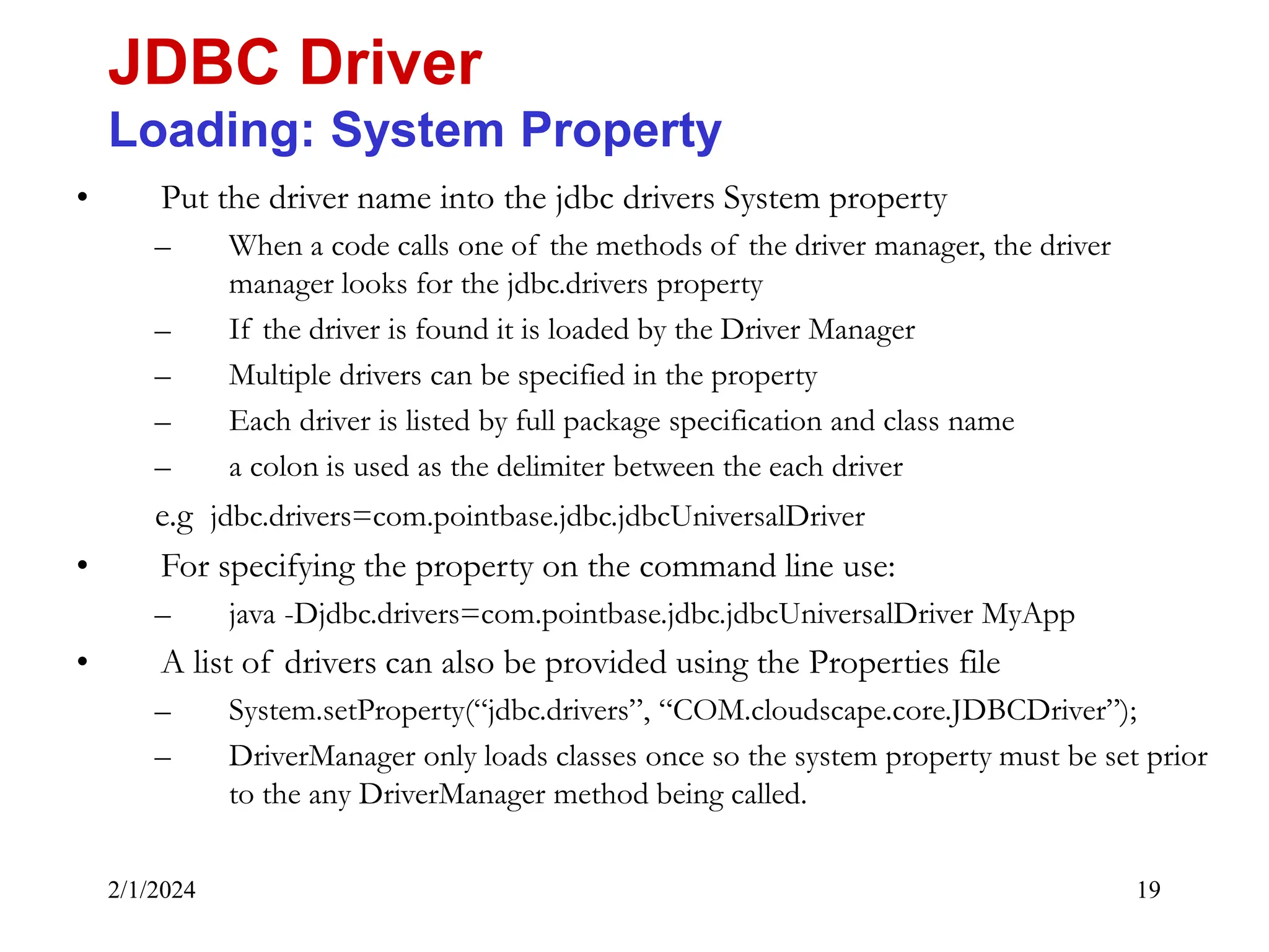 2/1/2024 19 • Put the driver name into the jdbc drivers System property – When a code calls one of the methods of the driver manager, the driver manager looks for the jdbc.drivers property – If the driver is found it is loaded by the Driver Manager – Multiple drivers can be specified in the property – Each driver is listed by full package specification and class name – a colon is used as the delimiter between the each driver e.g jdbc.drivers=com.pointbase.jdbc.jdbcUniversalDriver • For specifying the property on the command line use: – java -Djdbc.drivers=com.pointbase.jdbc.jdbcUniversalDriver MyApp • A list of drivers can also be provided using the Properties file – System.setProperty(“jdbc.drivers”, “COM.cloudscape.core.JDBCDriver”); – DriverManager only loads classes once so the system property must be set prior to the any DriverManager method being called. JDBC Driver Loading: System Property 