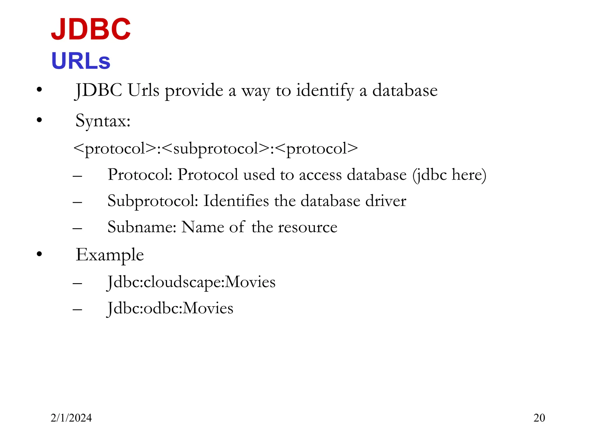 2/1/2024 20 • JDBC Urls provide a way to identify a database • Syntax: <protocol>:<subprotocol>:<protocol> – Protocol: Protocol used to access database (jdbc here) – Subprotocol: Identifies the database driver – Subname: Name of the resource • Example – Jdbc:cloudscape:Movies – Jdbc:odbc:Movies JDBC URLs 
