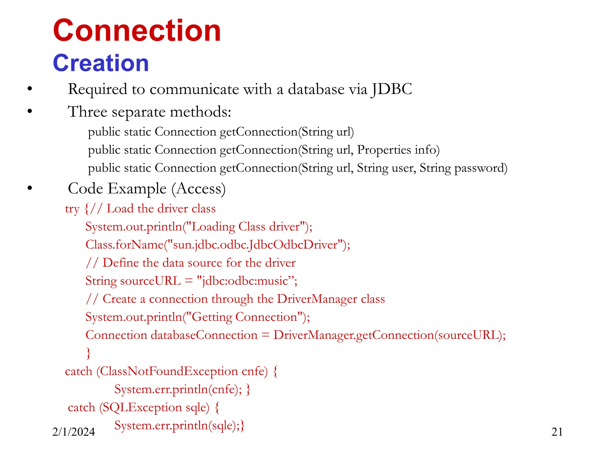 2/1/2024 21 • Required to communicate with a database via JDBC • Three separate methods: public static Connection getConnection(String url) public static Connection getConnection(String url, Properties info) public static Connection getConnection(String url, String user, String password) • Code Example (Access) try {// Load the driver class System.out.println("Loading Class driver"); Class.forName("sun.jdbc.odbc.JdbcOdbcDriver"); // Define the data source for the driver String sourceURL = "jdbc:odbc:music”; // Create a connection through the DriverManager class System.out.println("Getting Connection"); Connection databaseConnection = DriverManager.getConnection(sourceURL); } catch (ClassNotFoundException cnfe) { System.err.println(cnfe); } catch (SQLException sqle) { System.err.println(sqle);} Connection Creation 