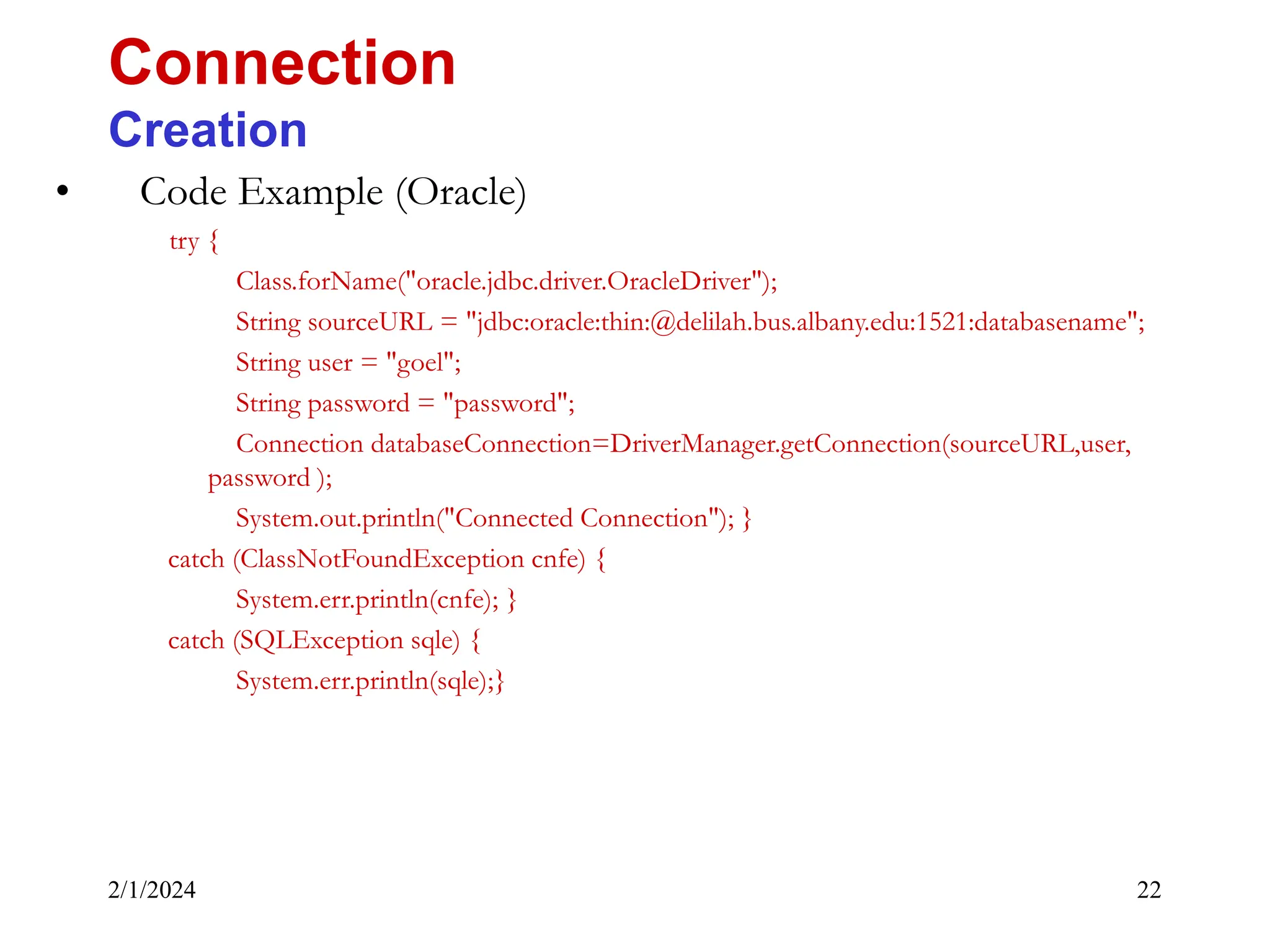 2/1/2024 22 • Code Example (Oracle) try { Class.forName("oracle.jdbc.driver.OracleDriver"); String sourceURL = "jdbc:oracle:thin:@delilah.bus.albany.edu:1521:databasename"; String user = "goel"; String password = "password"; Connection databaseConnection=DriverManager.getConnection(sourceURL,user, password ); System.out.println("Connected Connection"); } catch (ClassNotFoundException cnfe) { System.err.println(cnfe); } catch (SQLException sqle) { System.err.println(sqle);} Connection Creation 