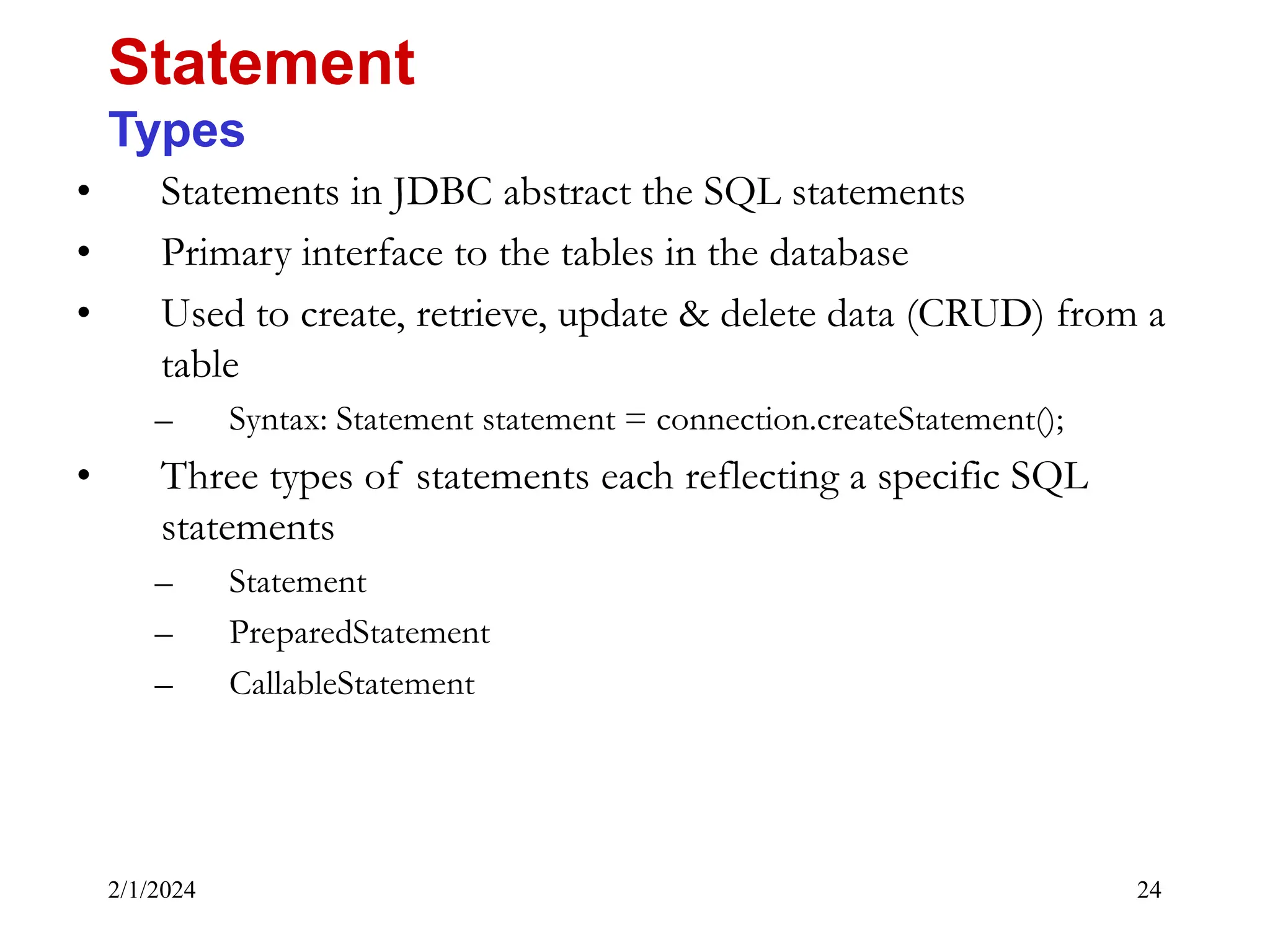 2/1/2024 24 • Statements in JDBC abstract the SQL statements • Primary interface to the tables in the database • Used to create, retrieve, update & delete data (CRUD) from a table – Syntax: Statement statement = connection.createStatement(); • Three types of statements each reflecting a specific SQL statements – Statement – PreparedStatement – CallableStatement Statement Types 