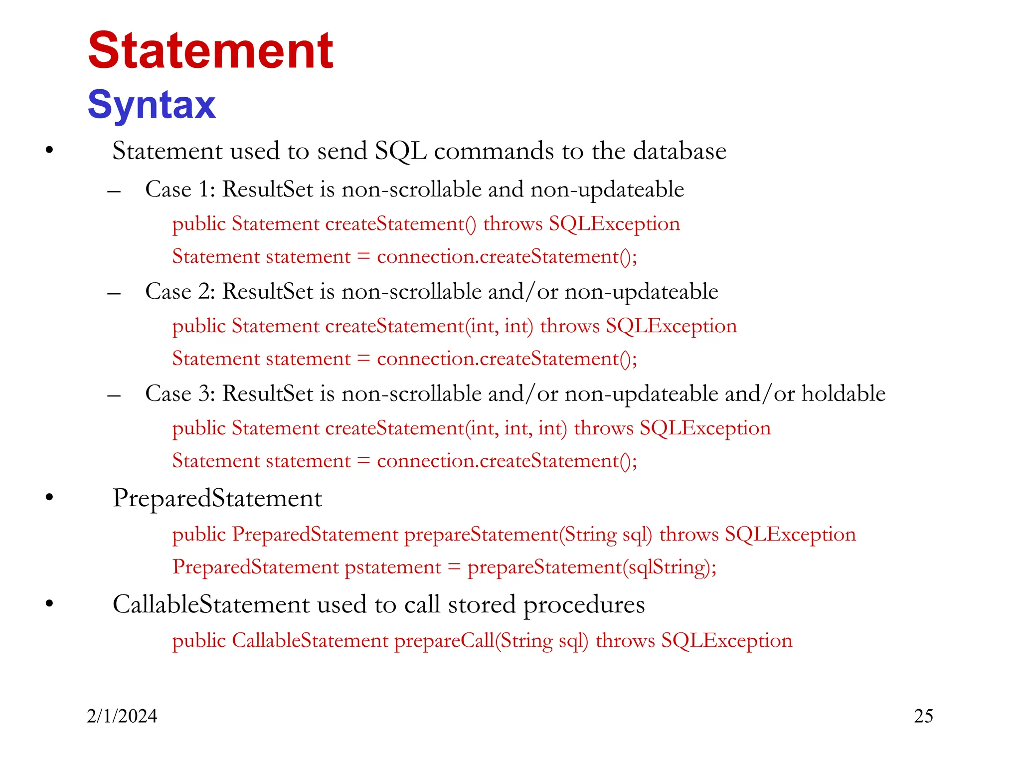 2/1/2024 25 • Statement used to send SQL commands to the database – Case 1: ResultSet is non-scrollable and non-updateable public Statement createStatement() throws SQLException Statement statement = connection.createStatement(); – Case 2: ResultSet is non-scrollable and/or non-updateable public Statement createStatement(int, int) throws SQLException Statement statement = connection.createStatement(); – Case 3: ResultSet is non-scrollable and/or non-updateable and/or holdable public Statement createStatement(int, int, int) throws SQLException Statement statement = connection.createStatement(); • PreparedStatement public PreparedStatement prepareStatement(String sql) throws SQLException PreparedStatement pstatement = prepareStatement(sqlString); • CallableStatement used to call stored procedures public CallableStatement prepareCall(String sql) throws SQLException Statement Syntax 