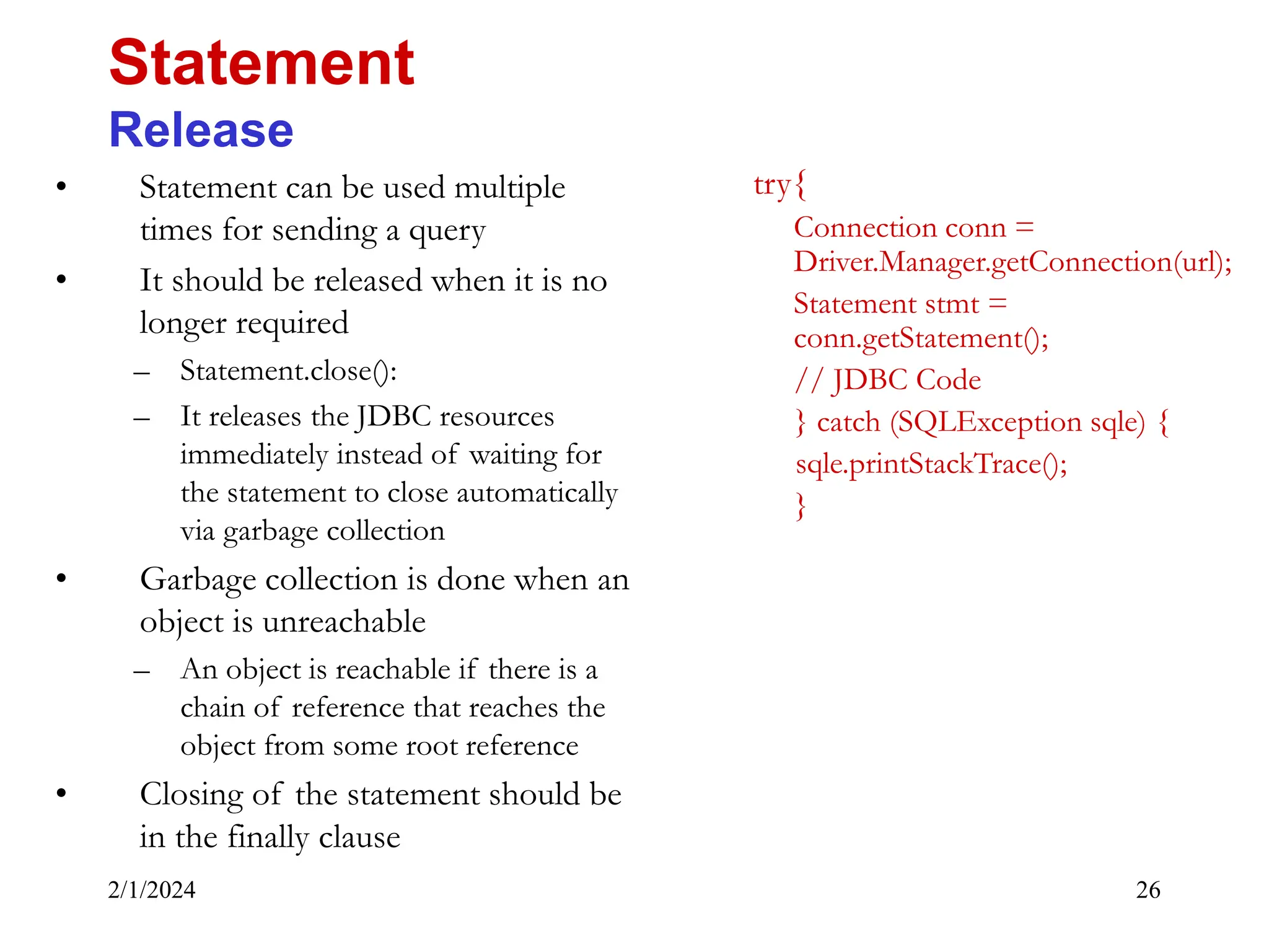 2/1/2024 26 • Statement can be used multiple times for sending a query • It should be released when it is no longer required – Statement.close(): – It releases the JDBC resources immediately instead of waiting for the statement to close automatically via garbage collection • Garbage collection is done when an object is unreachable – An object is reachable if there is a chain of reference that reaches the object from some root reference • Closing of the statement should be in the finally clause Statement Release try{ Connection conn = Driver.Manager.getConnection(url); Statement stmt = conn.getStatement(); // JDBC Code } catch (SQLException sqle) { sqle.printStackTrace(); } 