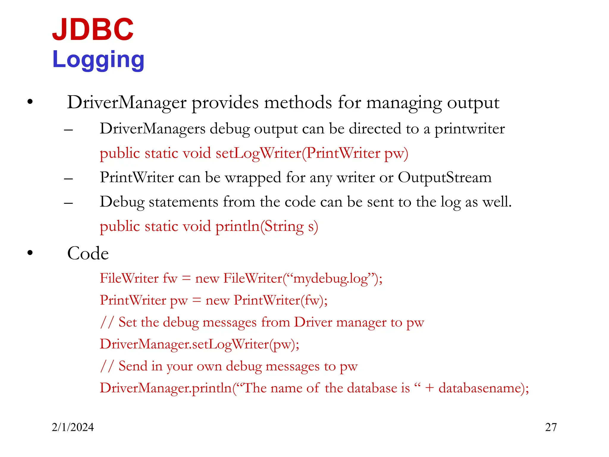 2/1/2024 27 • DriverManager provides methods for managing output – DriverManagers debug output can be directed to a printwriter public static void setLogWriter(PrintWriter pw) – PrintWriter can be wrapped for any writer or OutputStream – Debug statements from the code can be sent to the log as well. public static void println(String s) • Code FileWriter fw = new FileWriter(“mydebug.log”); PrintWriter pw = new PrintWriter(fw); // Set the debug messages from Driver manager to pw DriverManager.setLogWriter(pw); // Send in your own debug messages to pw DriverManager.println(“The name of the database is “ + databasename); JDBC Logging 
