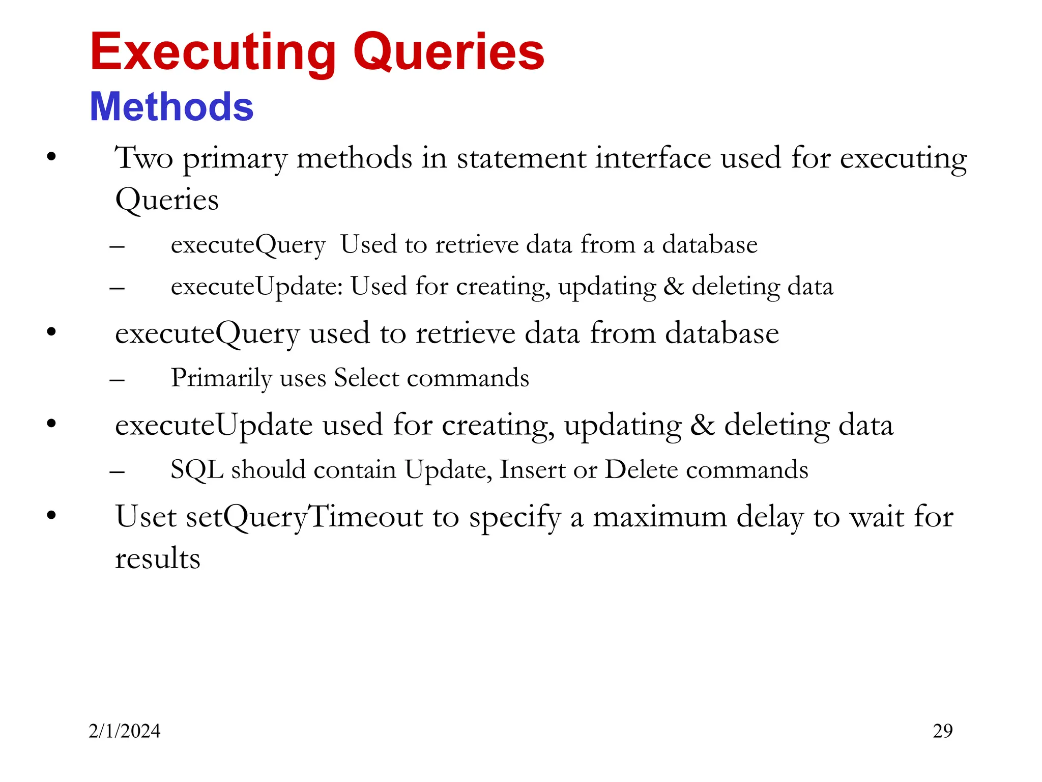 2/1/2024 29 • Two primary methods in statement interface used for executing Queries – executeQuery Used to retrieve data from a database – executeUpdate: Used for creating, updating & deleting data • executeQuery used to retrieve data from database – Primarily uses Select commands • executeUpdate used for creating, updating & deleting data – SQL should contain Update, Insert or Delete commands • Uset setQueryTimeout to specify a maximum delay to wait for results Executing Queries Methods 