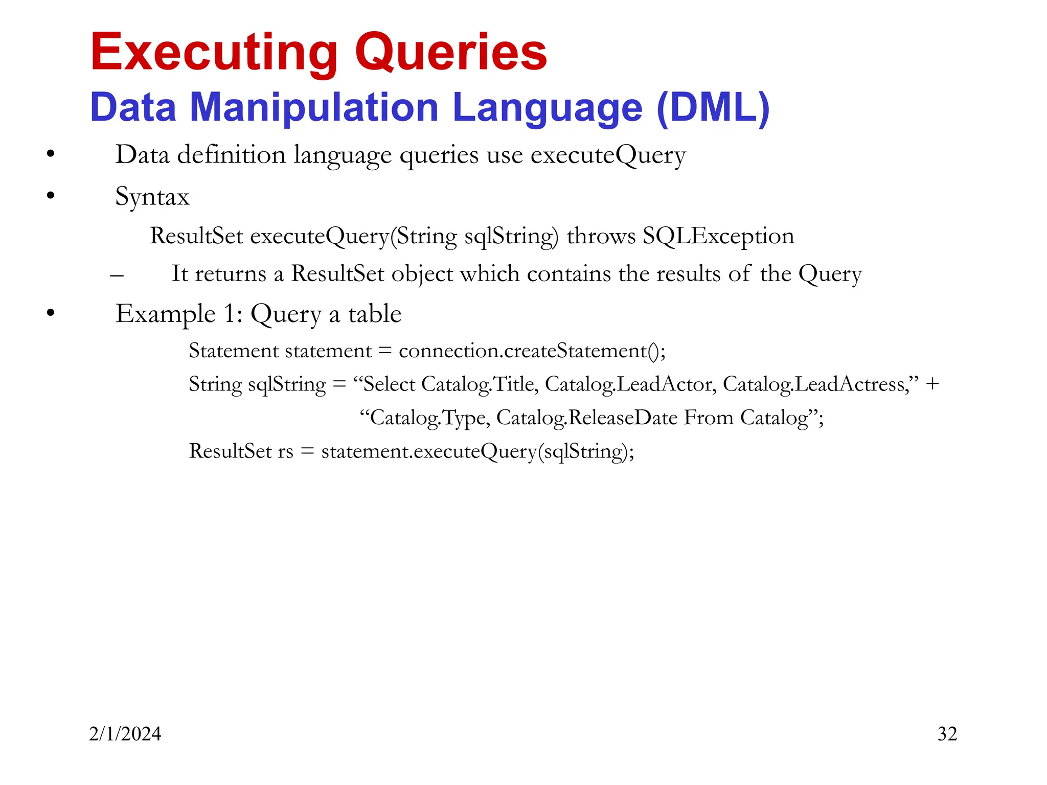 2/1/2024 32 • Data definition language queries use executeQuery • Syntax ResultSet executeQuery(String sqlString) throws SQLException – It returns a ResultSet object which contains the results of the Query • Example 1: Query a table Statement statement = connection.createStatement(); String sqlString = “Select Catalog.Title, Catalog.LeadActor, Catalog.LeadActress,” + “Catalog.Type, Catalog.ReleaseDate From Catalog”; ResultSet rs = statement.executeQuery(sqlString); Executing Queries Data Manipulation Language (DML) 
