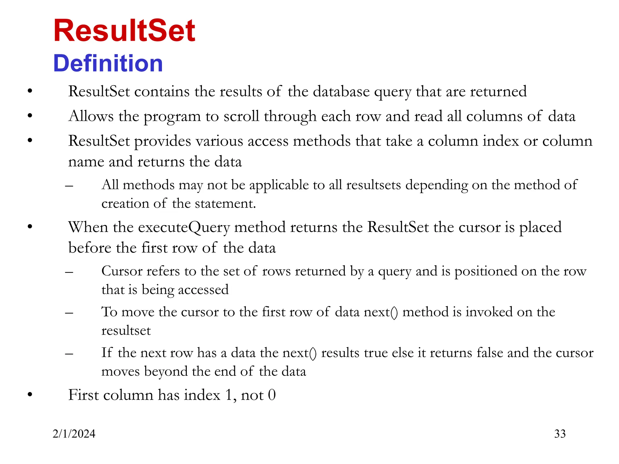 2/1/2024 33 • ResultSet contains the results of the database query that are returned • Allows the program to scroll through each row and read all columns of data • ResultSet provides various access methods that take a column index or column name and returns the data – All methods may not be applicable to all resultsets depending on the method of creation of the statement. • When the executeQuery method returns the ResultSet the cursor is placed before the first row of the data – Cursor refers to the set of rows returned by a query and is positioned on the row that is being accessed – To move the cursor to the first row of data next() method is invoked on the resultset – If the next row has a data the next() results true else it returns false and the cursor moves beyond the end of the data • First column has index 1, not 0 ResultSet Definition 