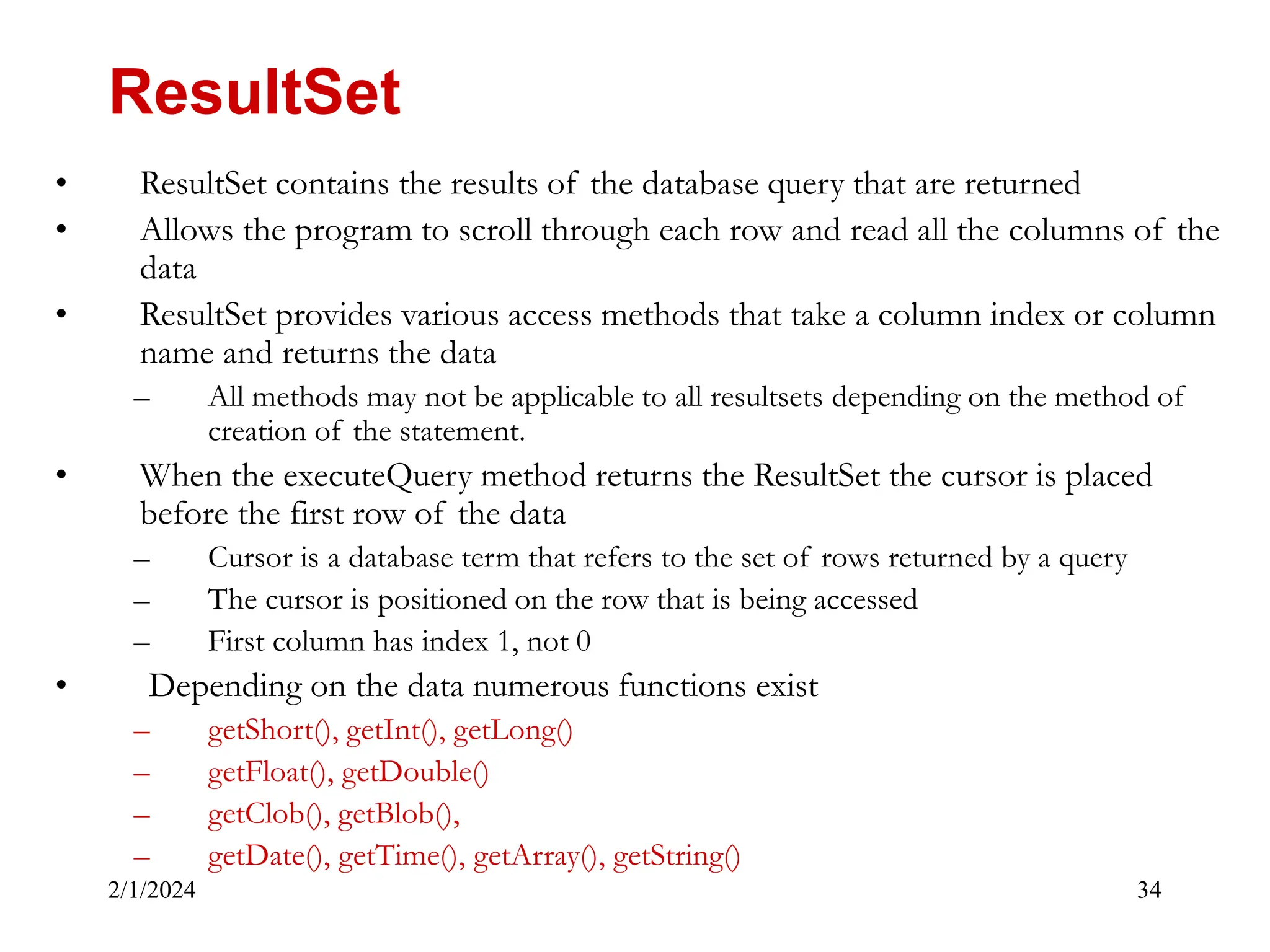 2/1/2024 34 • ResultSet contains the results of the database query that are returned • Allows the program to scroll through each row and read all the columns of the data • ResultSet provides various access methods that take a column index or column name and returns the data – All methods may not be applicable to all resultsets depending on the method of creation of the statement. • When the executeQuery method returns the ResultSet the cursor is placed before the first row of the data – Cursor is a database term that refers to the set of rows returned by a query – The cursor is positioned on the row that is being accessed – First column has index 1, not 0 • Depending on the data numerous functions exist – getShort(), getInt(), getLong() – getFloat(), getDouble() – getClob(), getBlob(), – getDate(), getTime(), getArray(), getString() ResultSet 