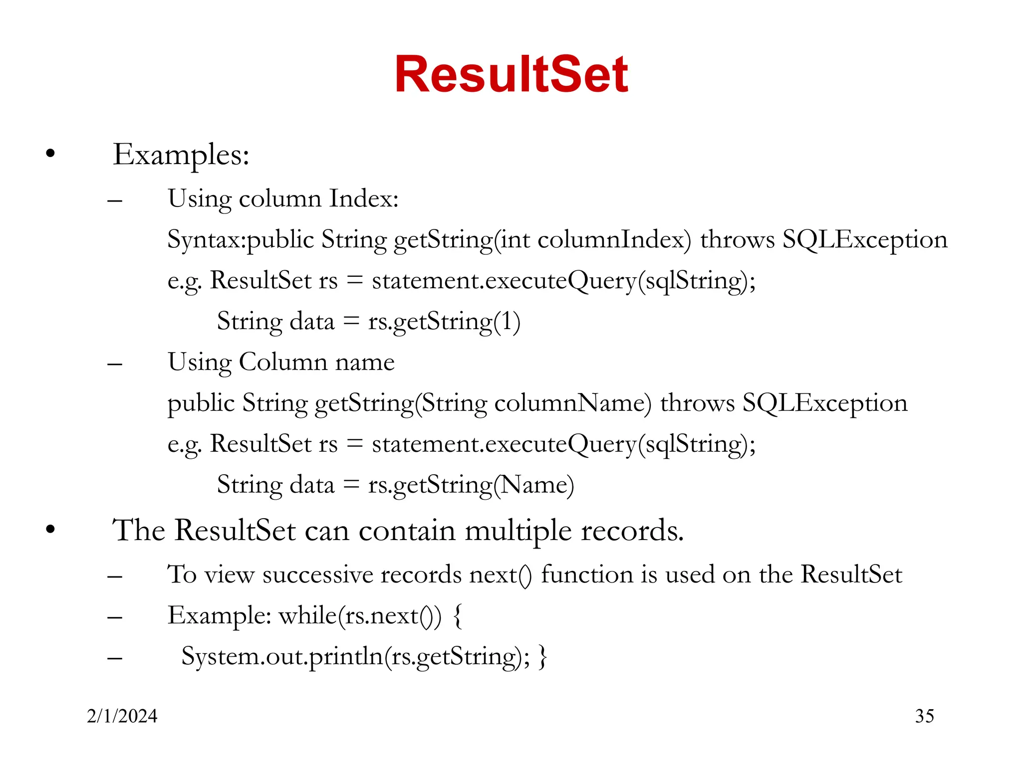 2/1/2024 35 • Examples: – Using column Index: Syntax:public String getString(int columnIndex) throws SQLException e.g. ResultSet rs = statement.executeQuery(sqlString); String data = rs.getString(1) – Using Column name public String getString(String columnName) throws SQLException e.g. ResultSet rs = statement.executeQuery(sqlString); String data = rs.getString(Name) • The ResultSet can contain multiple records. – To view successive records next() function is used on the ResultSet – Example: while(rs.next()) { – System.out.println(rs.getString); } ResultSet 