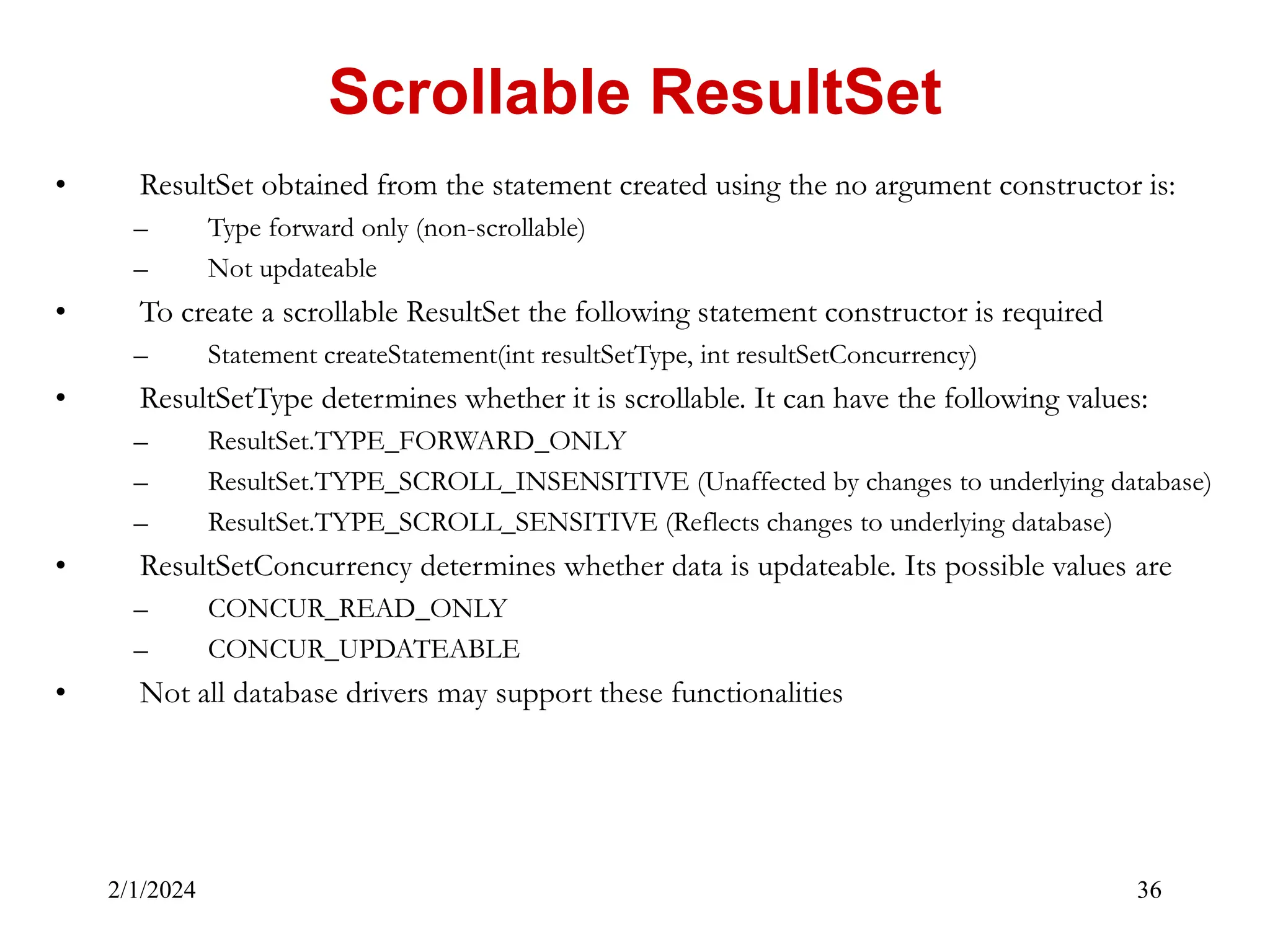 2/1/2024 36 • ResultSet obtained from the statement created using the no argument constructor is: – Type forward only (non-scrollable) – Not updateable • To create a scrollable ResultSet the following statement constructor is required – Statement createStatement(int resultSetType, int resultSetConcurrency) • ResultSetType determines whether it is scrollable. It can have the following values: – ResultSet.TYPE_FORWARD_ONLY – ResultSet.TYPE_SCROLL_INSENSITIVE (Unaffected by changes to underlying database) – ResultSet.TYPE_SCROLL_SENSITIVE (Reflects changes to underlying database) • ResultSetConcurrency determines whether data is updateable. Its possible values are – CONCUR_READ_ONLY – CONCUR_UPDATEABLE • Not all database drivers may support these functionalities Scrollable ResultSet 