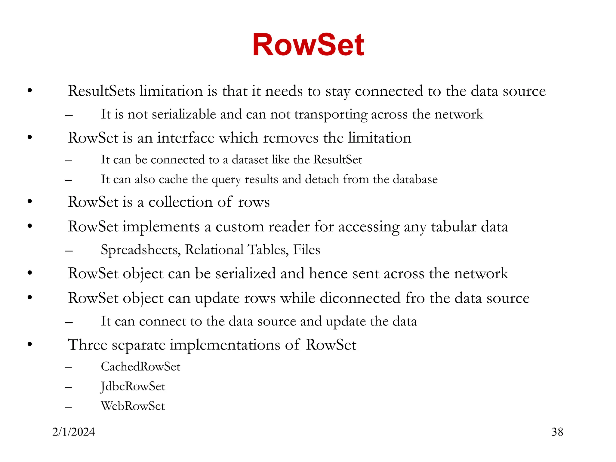 2/1/2024 38 • ResultSets limitation is that it needs to stay connected to the data source – It is not serializable and can not transporting across the network • RowSet is an interface which removes the limitation – It can be connected to a dataset like the ResultSet – It can also cache the query results and detach from the database • RowSet is a collection of rows • RowSet implements a custom reader for accessing any tabular data – Spreadsheets, Relational Tables, Files • RowSet object can be serialized and hence sent across the network • RowSet object can update rows while diconnected fro the data source – It can connect to the data source and update the data • Three separate implementations of RowSet – CachedRowSet – JdbcRowSet – WebRowSet RowSet 