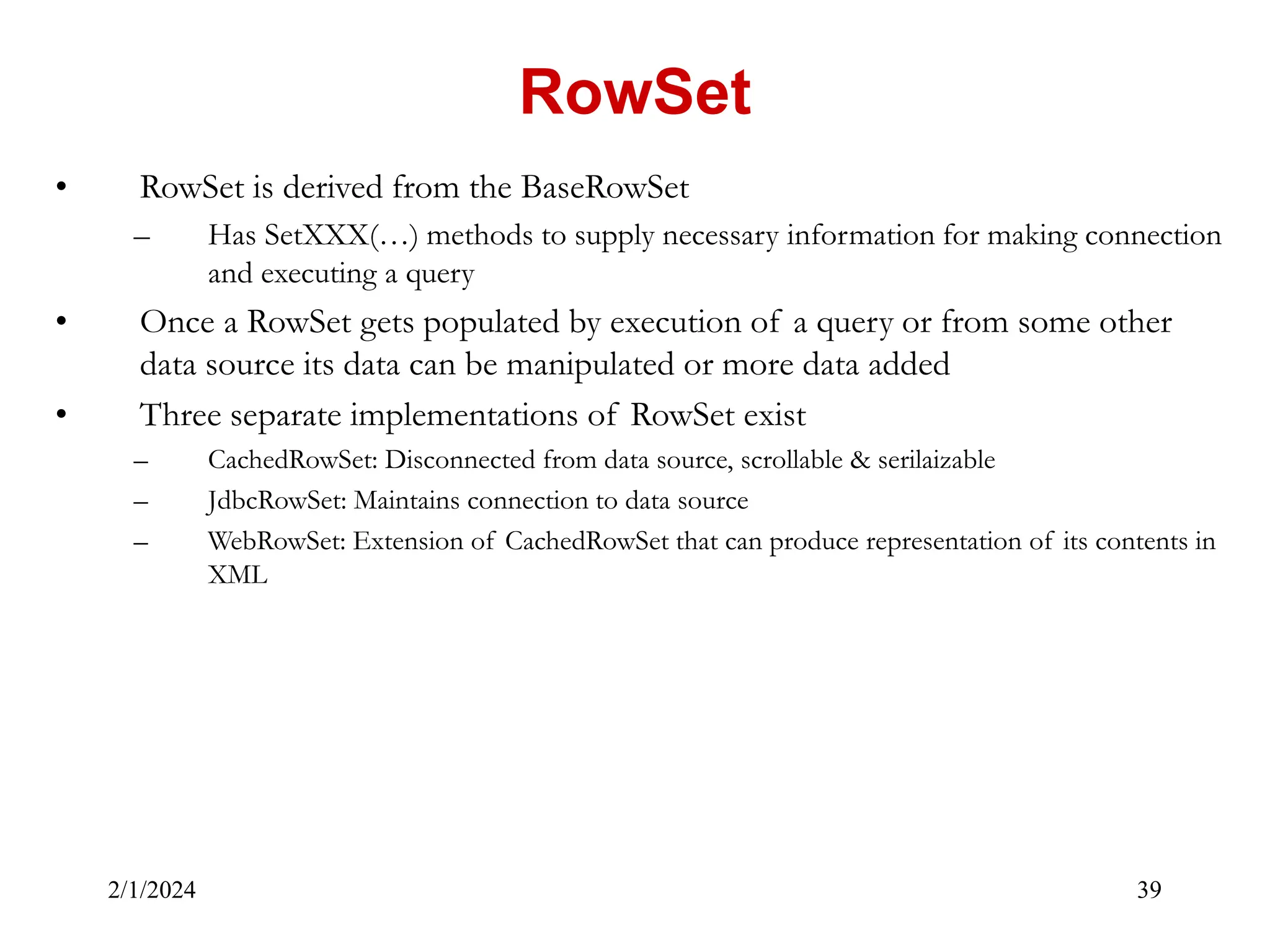 2/1/2024 39 • RowSet is derived from the BaseRowSet – Has SetXXX(…) methods to supply necessary information for making connection and executing a query • Once a RowSet gets populated by execution of a query or from some other data source its data can be manipulated or more data added • Three separate implementations of RowSet exist – CachedRowSet: Disconnected from data source, scrollable & serilaizable – JdbcRowSet: Maintains connection to data source – WebRowSet: Extension of CachedRowSet that can produce representation of its contents in XML RowSet 
