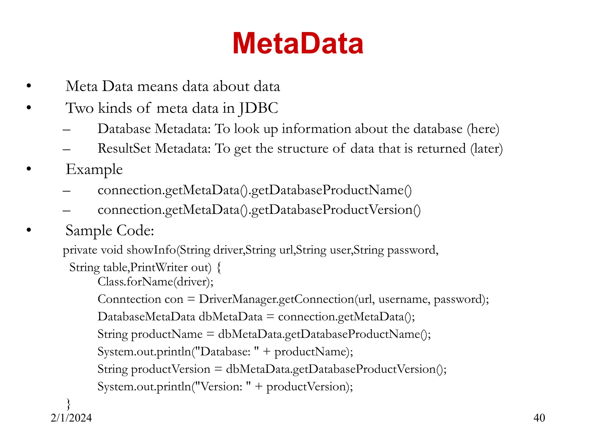 2/1/2024 40 • Meta Data means data about data • Two kinds of meta data in JDBC – Database Metadata: To look up information about the database (here) – ResultSet Metadata: To get the structure of data that is returned (later) • Example – connection.getMetaData().getDatabaseProductName() – connection.getMetaData().getDatabaseProductVersion() • Sample Code: private void showInfo(String driver,String url,String user,String password, String table,PrintWriter out) { Class.forName(driver); Conntection con = DriverManager.getConnection(url, username, password); DatabaseMetaData dbMetaData = connection.getMetaData(); String productName = dbMetaData.getDatabaseProductName(); System.out.println("Database: " + productName); String productVersion = dbMetaData.getDatabaseProductVersion(); System.out.println("Version: " + productVersion); } MetaData 