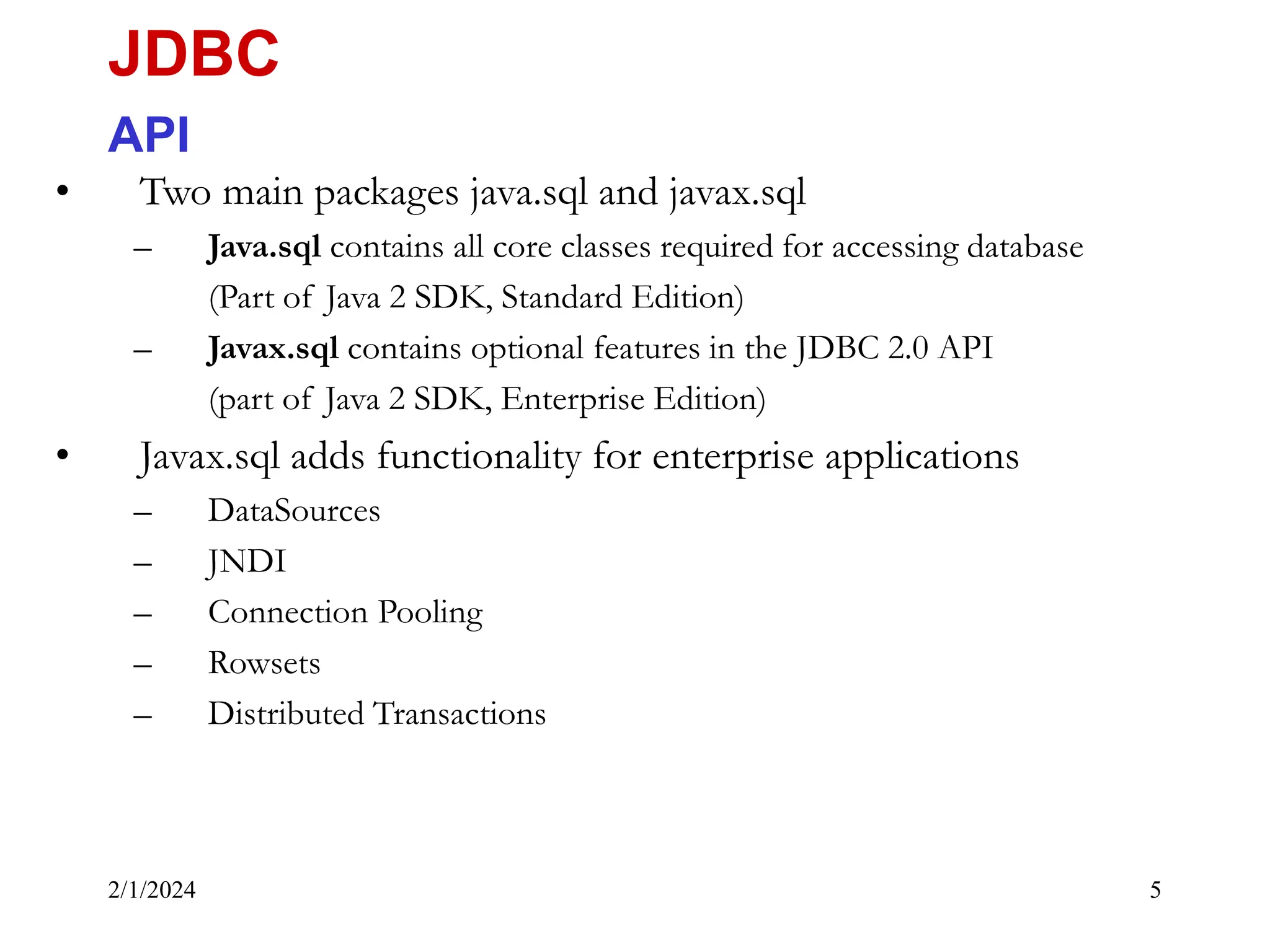 2/1/2024 5 • Two main packages java.sql and javax.sql – Java.sql contains all core classes required for accessing database (Part of Java 2 SDK, Standard Edition) – Javax.sql contains optional features in the JDBC 2.0 API (part of Java 2 SDK, Enterprise Edition) • Javax.sql adds functionality for enterprise applications – DataSources – JNDI – Connection Pooling – Rowsets – Distributed Transactions JDBC API 