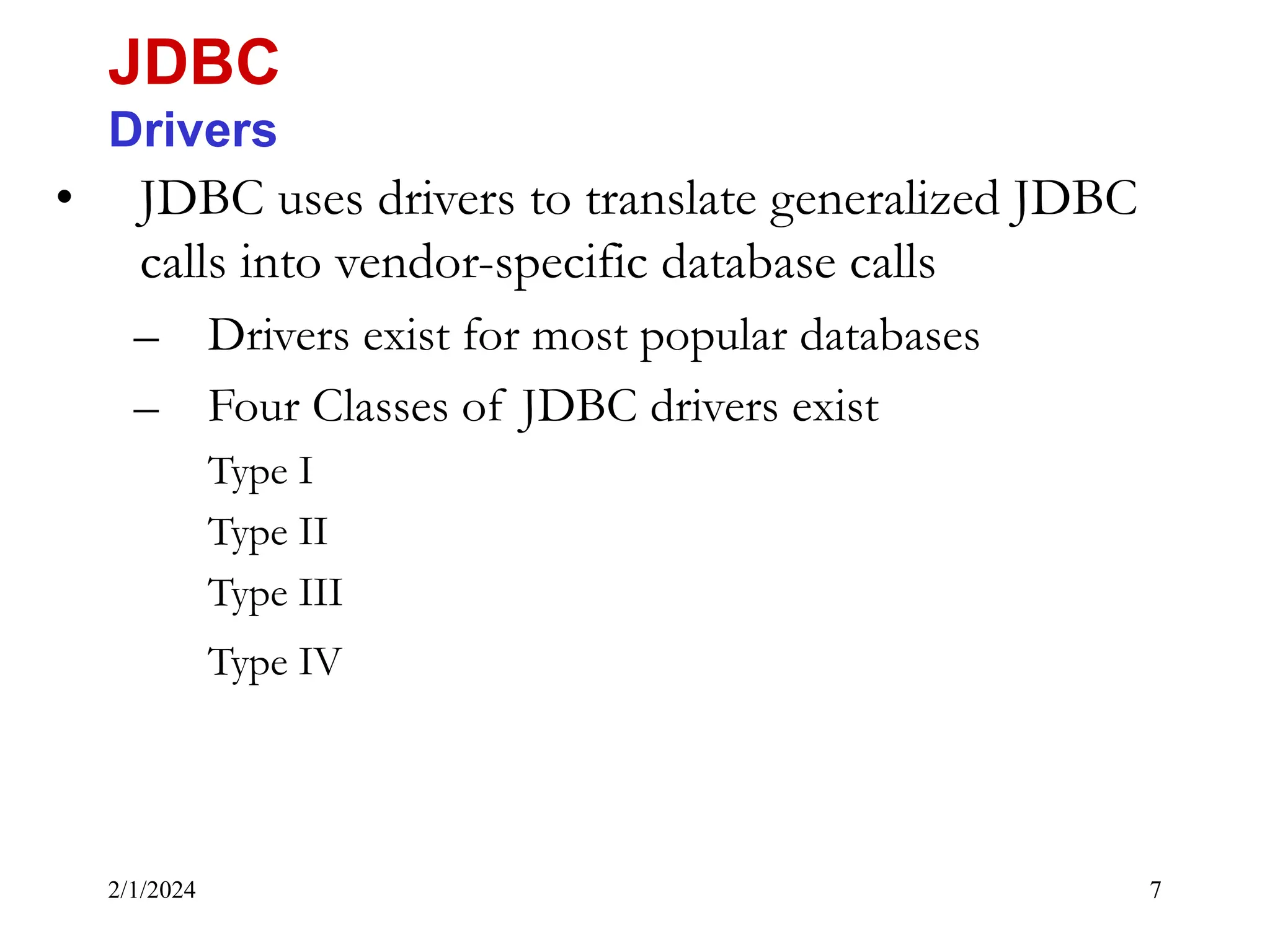 2/1/2024 7 • JDBC uses drivers to translate generalized JDBC calls into vendor-specific database calls – Drivers exist for most popular databases – Four Classes of JDBC drivers exist Type I Type II Type III Type IV JDBC Drivers 