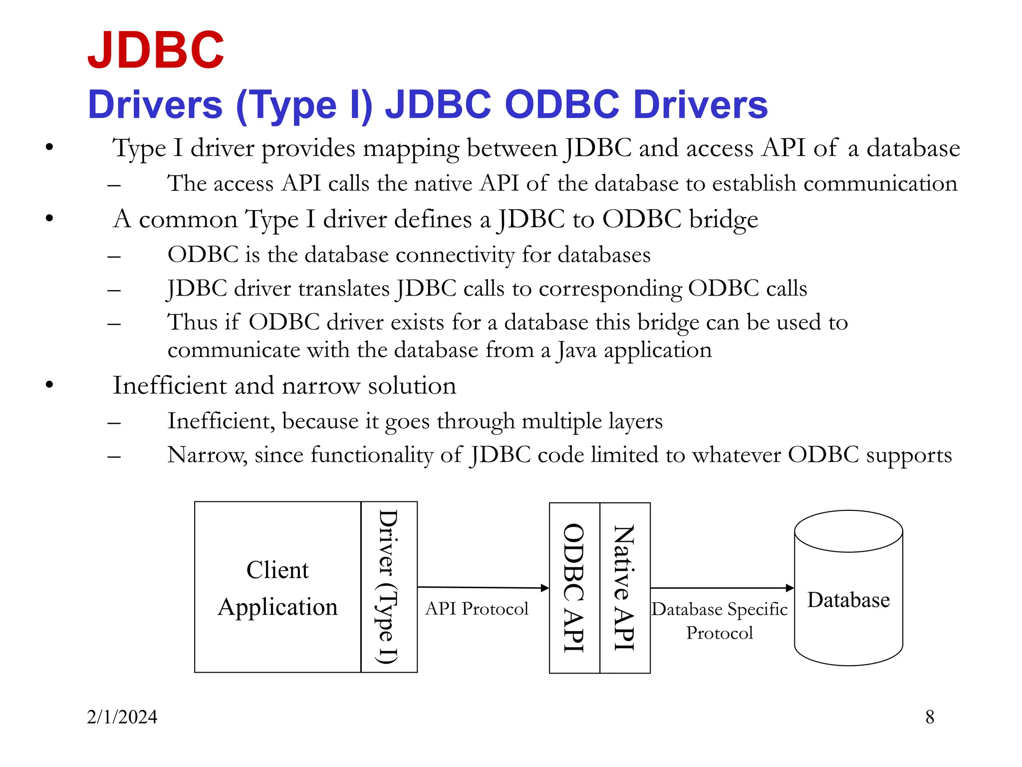2/1/2024 8 • Type I driver provides mapping between JDBC and access API of a database – The access API calls the native API of the database to establish communication • A common Type I driver defines a JDBC to ODBC bridge – ODBC is the database connectivity for databases – JDBC driver translates JDBC calls to corresponding ODBC calls – Thus if ODBC driver exists for a database this bridge can be used to communicate with the database from a Java application • Inefficient and narrow solution – Inefficient, because it goes through multiple layers – Narrow, since functionality of JDBC code limited to whatever ODBC supports JDBC Drivers (Type I) JDBC ODBC Drivers Client Application ODBC API Database Driver (Type I) Native API Database Specific Protocol API Protocol 
