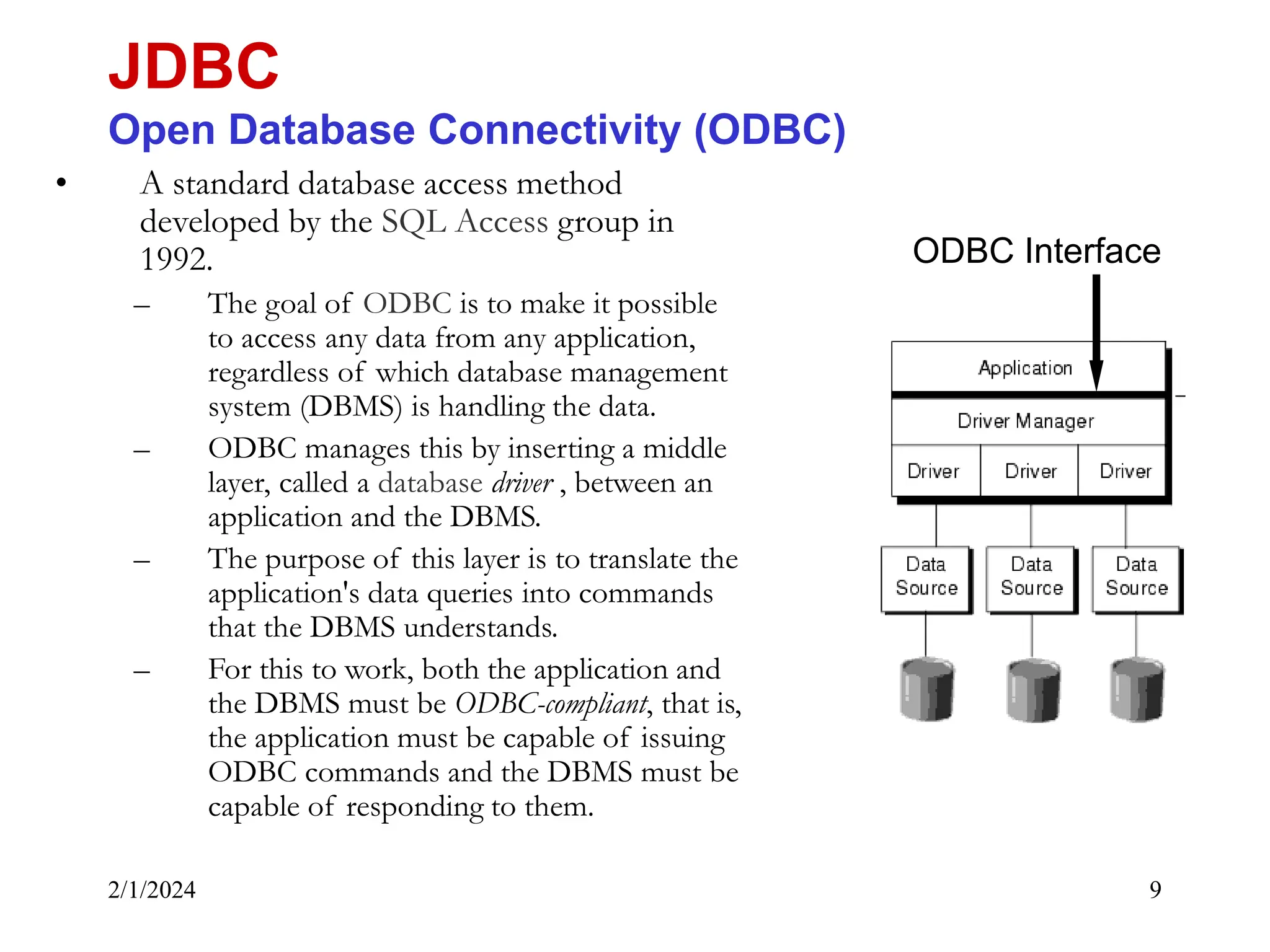 2/1/2024 9 • A standard database access method developed by the SQL Access group in 1992. – The goal of ODBC is to make it possible to access any data from any application, regardless of which database management system (DBMS) is handling the data. – ODBC manages this by inserting a middle layer, called a database driver , between an application and the DBMS. – The purpose of this layer is to translate the application's data queries into commands that the DBMS understands. – For this to work, both the application and the DBMS must be ODBC-compliant, that is, the application must be capable of issuing ODBC commands and the DBMS must be capable of responding to them. JDBC Open Database Connectivity (ODBC) ODBC Interface 