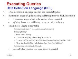 2/1/2024 30
• Data definition language queries use executeUpdate
• Syntax: int executeUpdate(String sqlString) throws SQLException
– It returns an integer which is the number of rows updated
– sqlString should be a valid String else an exception is thrown
• Example 1: Create a new table
Statement statement = connection.createStatement();
String sqlString =
“Create Table Catalog”
+ “(Title Varchar(256) Primary Key Not Null,”+
+ “LeadActor Varchar(256) Not Null, LeadActress Varchar(256) Not Null,”
+ “Type Varchar(20) Not Null, ReleaseDate Date Not NULL )”;
Statement.executeUpdate(sqlString);
– executeUpdate returns a zero since no row is updated
Executing Queries
Data Definition Language (DDL)
 