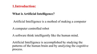 1.Introduction:
What is Artificial Intelligence?
Artificial Intelligence is a method of making a computer
A computer controlled robot
A software think intelligently like the human mind.
Artificial Intelligence is accomplished by studying the
patterns of the human brain and by analyzing the cognitive
process.
 