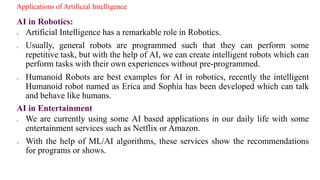 Applications of Artificial Intelligence
AI in Robotics:
o Artificial Intelligence has a remarkable role in Robotics.
o Usually, general robots are programmed such that they can perform some
repetitive task, but with the help of AI, we can create intelligent robots which can
perform tasks with their own experiences without pre-programmed.
o Humanoid Robots are best examples for AI in robotics, recently the intelligent
Humanoid robot named as Erica and Sophia has been developed which can talk
and behave like humans.
AI in Entertainment
o We are currently using some AI based applications in our daily life with some
entertainment services such as Netflix or Amazon.
o With the help of ML/AI algorithms, these services show the recommendations
for programs or shows.
 