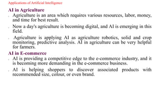 Applications of Artificial Intelligence
AI in Agriculture
o Agriculture is an area which requires various resources, labor, money,
and time for best result.
o Now a day's agriculture is becoming digital, and AI is emerging in this
field.
o Agriculture is applying AI as agriculture robotics, solid and crop
monitoring, predictive analysis. AI in agriculture can be very helpful
for farmers.
AI in E-commerce
o AI is providing a competitive edge to the e-commerce industry, and it
is becoming more demanding in the e-commerce business.
o AI is helping shoppers to discover associated products with
recommended size, colour, or even brand.
 