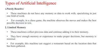 Types of Artificial Intelligence
1.Purely Reactive
• These machines do not have any memory or data to work with, specializing in just
one field of work.
• For example, in a chess game, the machine observes the moves and makes the best
possible decision to win.
2. Limited Memory
• These machines collect previous data and continue adding it to their memory.
• They have enough memory or experience to make proper decisions, but memory is
minimal.
• For example, this machine can suggest a restaurant based on the location data that
has been gathered.
 