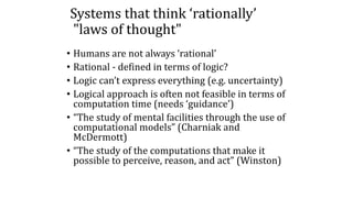 Systems that think ‘rationally’
"laws of thought"
• Humans are not always ‘rational’
• Rational - defined in terms of logic?
• Logic can’t express everything (e.g. uncertainty)
• Logical approach is often not feasible in terms of
computation time (needs ‘guidance’)
• “The study of mental facilities through the use of
computational models” (Charniak and
McDermott)
• “The study of the computations that make it
possible to perceive, reason, and act” (Winston)
 