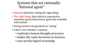 Systems that act rationally:
“Rational agent”
• Rational behavior: doing the right thing
• The right thing: that which is expected to
maximize goal achievement, given the available
information
• Giving answers to questions is ‘acting’.
• I don't care whether a system:
• replicates human thought processes
• makes the same decisions as humans
• uses purely logical reasoning
 