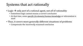 Systems that act rationally
• Logic  only part of a rational agent, not all of rationality
• Sometimes logic cannot reason a correct conclusion
• At that time, some specific (in domain) human knowledge or information is
used
• Thus, it covers more generally different situations of problems
• Compensate the incorrectly reasoned conclusion
 
