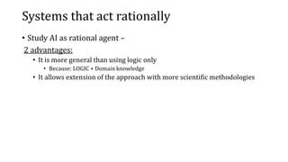 Systems that act rationally
• Study AI as rational agent –
2 advantages:
• It is more general than using logic only
• Because: LOGIC + Domain knowledge
• It allows extension of the approach with more scientific methodologies
 
