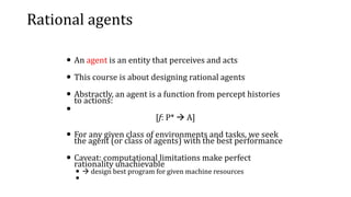Rational agents
 An agent is an entity that perceives and acts
 This course is about designing rational agents
 Abstractly, an agent is a function from percept histories
to actions:

[f: P*  A]
 For any given class of environments and tasks, we seek
the agent (or class of agents) with the best performance
 Caveat: computational limitations make perfect
rationality unachievable
  design best program for given machine resources

 