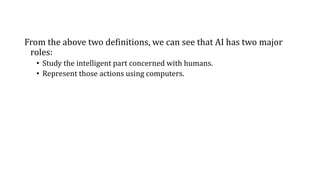 From the above two definitions, we can see that AI has two major
roles:
• Study the intelligent part concerned with humans.
• Represent those actions using computers.
 