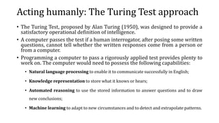 Acting humanly: The Turing Test approach
• The Turing Test, proposed by Alan Turing (1950), was designed to provide a
satisfactory operational definition of intelligence.
• A computer passes the test if a human interrogator, after posing some written
questions, cannot tell whether the written responses come from a person or
from a computer.
• Programming a computer to pass a rigorously applied test provides plenty to
work on. The computer would need to possess the following capabilities:
• Natural language processing to enable it to communicate successfully in English;
• Knowledge representation to store what it knows or hears;
• Automated reasoning to use the stored information to answer questions and to draw
new conclusions;
• Machine learning to adapt to new circumstances and to detect and extrapolate patterns.
 